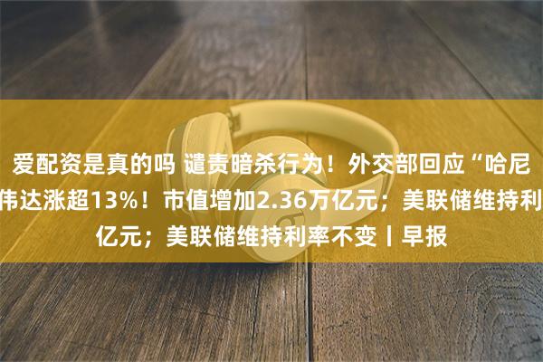 爱配资是真的吗 谴责暗杀行为！外交部回应“哈尼亚身亡”；英伟达涨超13%！市值增加2.36万亿元；美联储维持利率不变丨早报