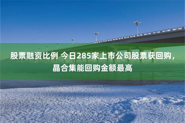 股票融资比例 今日285家上市公司股票获回购，晶合集能回购金额最高