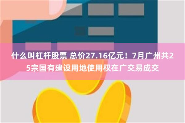 什么叫杠杆股票 总价27.16亿元！7月广州共25宗国有建设用地使用权在广交易成交