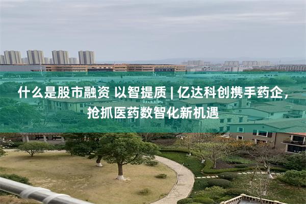 什么是股市融资 以智提质 | 亿达科创携手药企，抢抓医药数智化新机遇