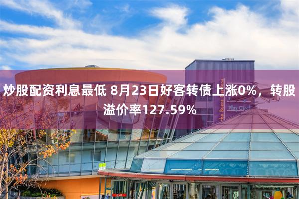 炒股配资利息最低 8月23日好客转债上涨0%，转股溢价率127.59%