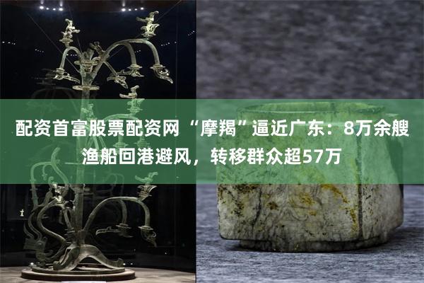 配资首富股票配资网 “摩羯”逼近广东：8万余艘渔船回港避风，转移群众超57万