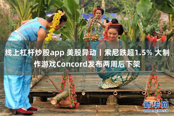 线上杠杆炒股app 美股异动丨索尼跌超1.5% 大制作游戏Concord发布两周后下架