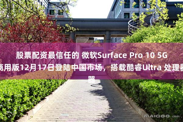 股票配资最信任的 微软Surface Pro 10 5G商用版12月17日登陆中国市场，搭载酷睿Ultra 处理器