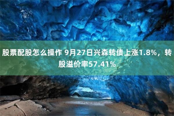 股票配股怎么操作 9月27日兴森转债上涨1.8%，转股溢价率57.41%