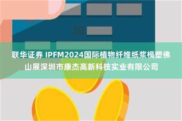 联华证券 IPFM2024国际植物纤维纸浆模塑佛山展深圳市康杰高新科技实业有限公司