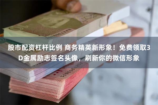 股市配资杠杆比例 商务精英新形象！免费领取3D金属励志签名头像，刷新你的微信形象