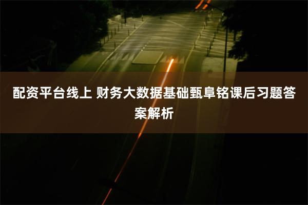 配资平台线上 财务大数据基础甄阜铭课后习题答案解析