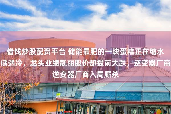 借钱炒股配资平台 储能最肥的一块蛋糕正在缩水：海外户储遇冷，龙头业绩靓丽股价却提前大跌，逆变器厂商入局厮杀