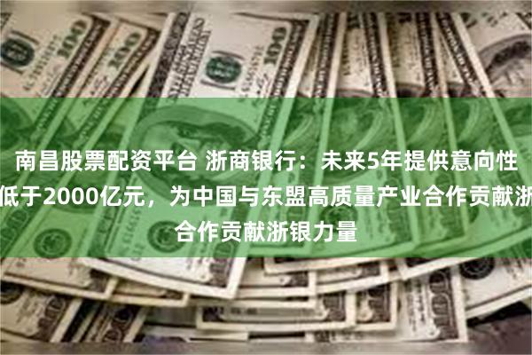 南昌股票配资平台 浙商银行：未来5年提供意向性融资不低于2000亿元，为中国与东盟高质量产业合作贡献浙银力量