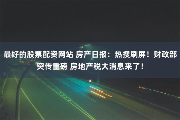 最好的股票配资网站 房产日报：热搜刷屏！财政部突传重磅 房地产税大消息来了！