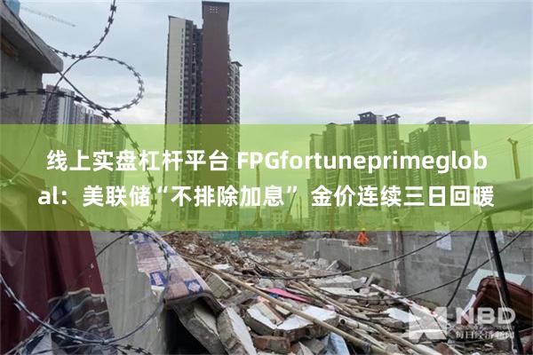 线上实盘杠杆平台 FPGfortuneprimeglobal：美联储“不排除加息” 金价连续三日回暖