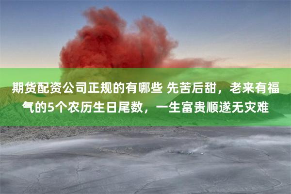 期货配资公司正规的有哪些 先苦后甜，老来有福气的5个农历生日尾数，一生富贵顺遂无灾难