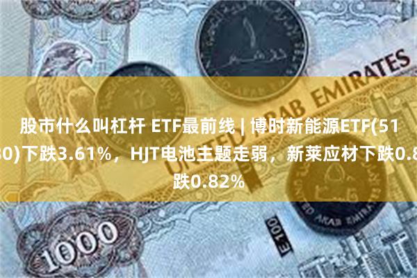 股市什么叫杠杆 ETF最前线 | 博时新能源ETF(516580)下跌3.61%，HJT电池主题走弱，新莱应材下跌0.82%