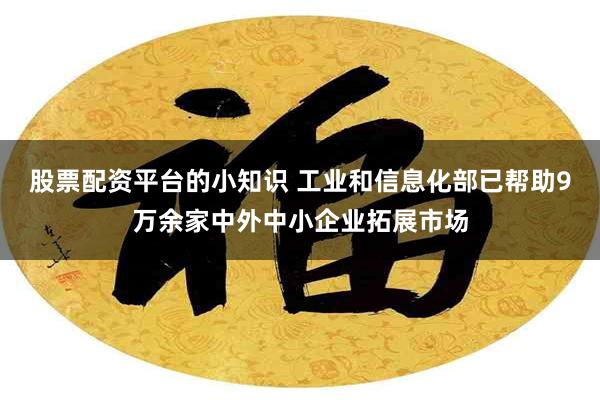 股票配资平台的小知识 工业和信息化部已帮助9万余家中外中小企业拓展市场