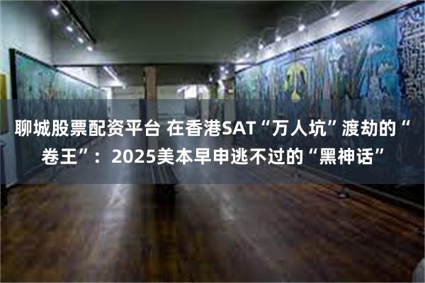 聊城股票配资平台 在香港SAT“万人坑”渡劫的“卷王”：2025美本早申逃不过的“黑神话”