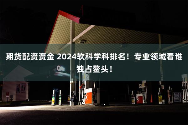 期货配资资金 2024软科学科排名！专业领域看谁独占鳌头！