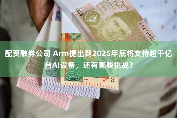 配资融券公司 Arm提出到2025年底将支持超千亿台AI设备，还有哪些挑战？