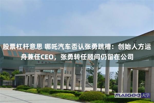 股票杠杆意思 哪吒汽车否认张勇跳槽：创始人方运舟兼任CEO，张勇转任顾问仍留在公司