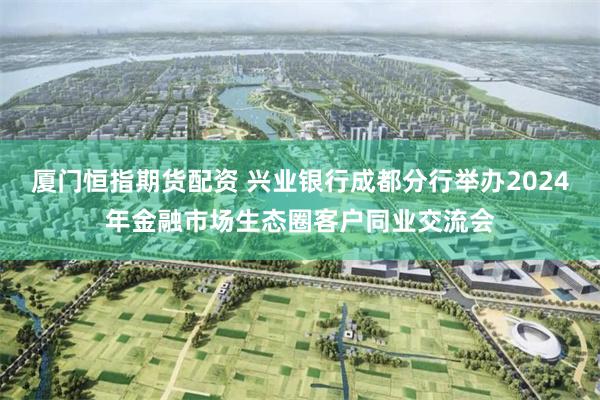 厦门恒指期货配资 兴业银行成都分行举办2024年金融市场生态圈客户同业交流会