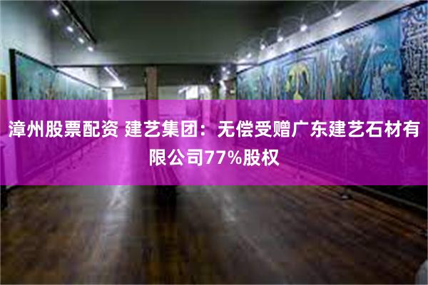 漳州股票配资 建艺集团：无偿受赠广东建艺石材有限公司77%股权