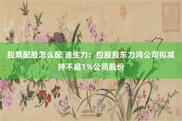 股票配股怎么配 迪生力：控股股东力鸿公司拟减持不超1%公司股份