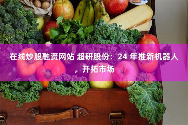 在线炒股融资网站 超研股份：24 年推新机器人，开拓市场