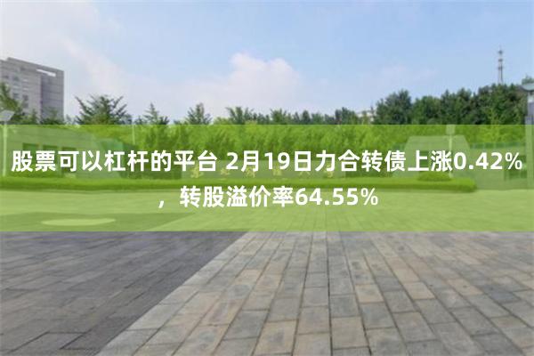 股票可以杠杆的平台 2月19日力合转债上涨0.42%，转股溢价率64.55%