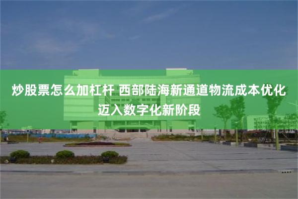 炒股票怎么加杠杆 西部陆海新通道物流成本优化迈入数字化新阶段