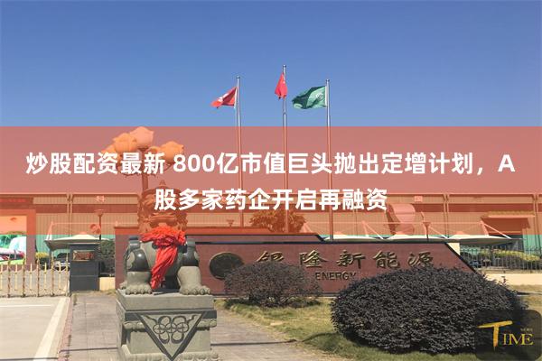 炒股配资最新 800亿市值巨头抛出定增计划，A股多家药企开启再融资