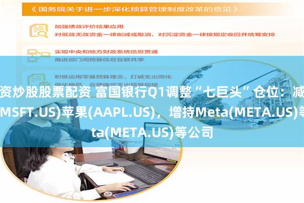 配资炒股股票配资 富国银行Q1调整“七巨头”仓位：减持微软(MSFT.US)苹果(AAPL.US)，增持Meta(META.US)等公司