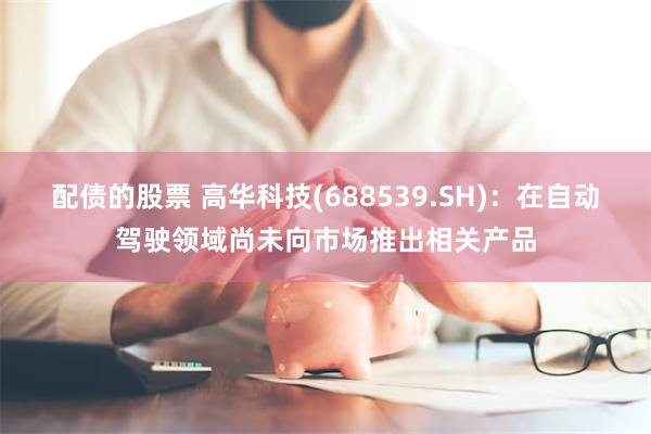 配债的股票 高华科技(688539.SH)：在自动驾驶领域尚未向市场推出相关产品