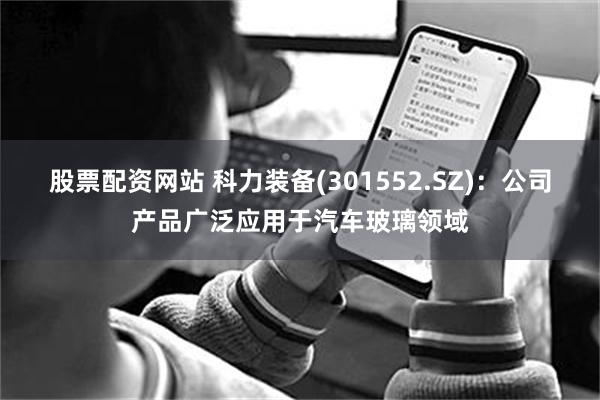 股票配资网站 科力装备(301552.SZ)：公司产品广泛应用于汽车玻璃领域