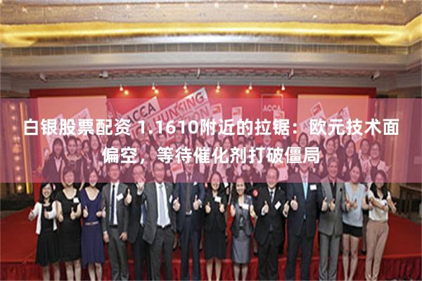 白银股票配资 1.1610附近的拉锯：欧元技术面偏空，等待催化剂打破僵局