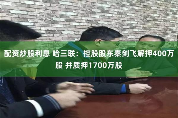 配资炒股利息 哈三联：控股股东秦剑飞解押400万股 并质押1700万股