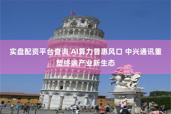 实盘配资平台查询 AI算力普惠风口 中兴通讯重塑终端产业新生态