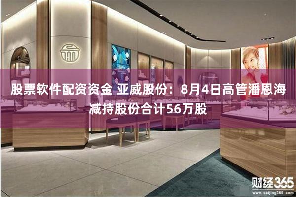 股票软件配资资金 亚威股份：8月4日高管潘恩海减持股份合计56万股