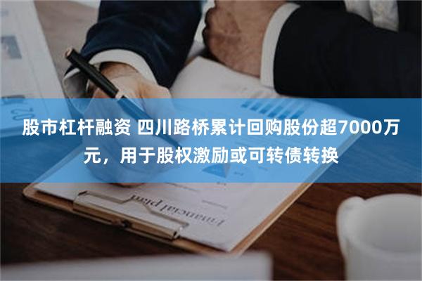 股市杠杆融资 四川路桥累计回购股份超7000万元，用于股权激励或可转债转换