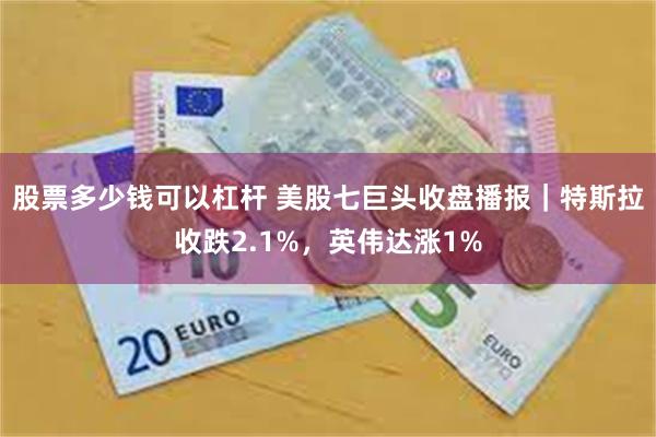 股票多少钱可以杠杆 美股七巨头收盘播报｜特斯拉收跌2.1%，英伟达涨1%