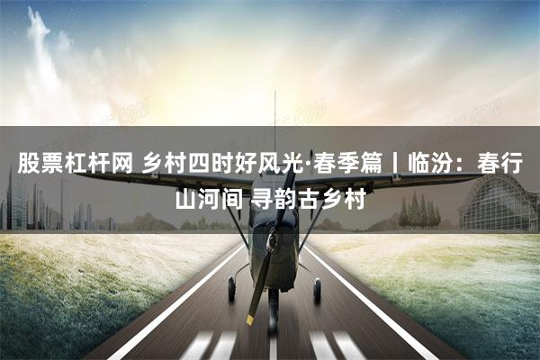 股票杠杆网 乡村四时好风光·春季篇丨临汾：春行山河间 寻韵古乡村