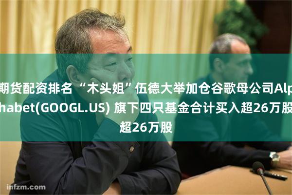 期货配资排名 “木头姐”伍德大举加仓谷歌母公司Alphabet(GOOGL.US) 旗下四只基金合计买入超26万股