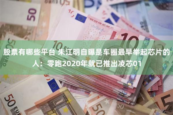 股票有哪些平台 朱江明自曝是车圈最早举起芯片的人：零跑2020年就已推出凌芯01