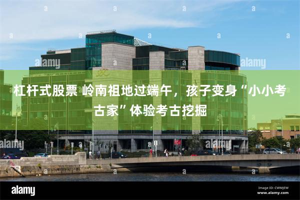 杠杆式股票 岭南祖地过端午，孩子变身“小小考古家”体验考古挖掘