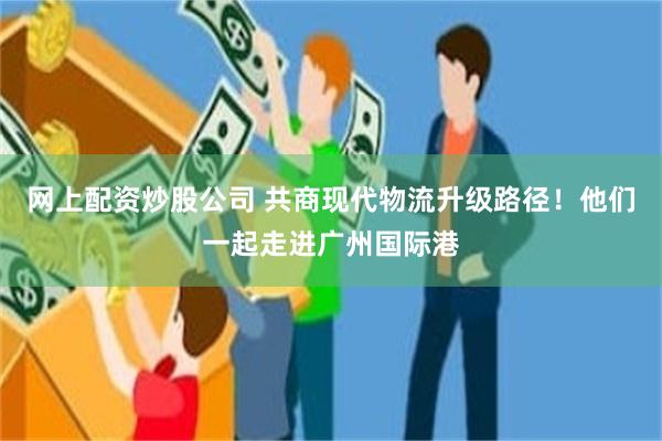 网上配资炒股公司 共商现代物流升级路径！他们一起走进广州国际港