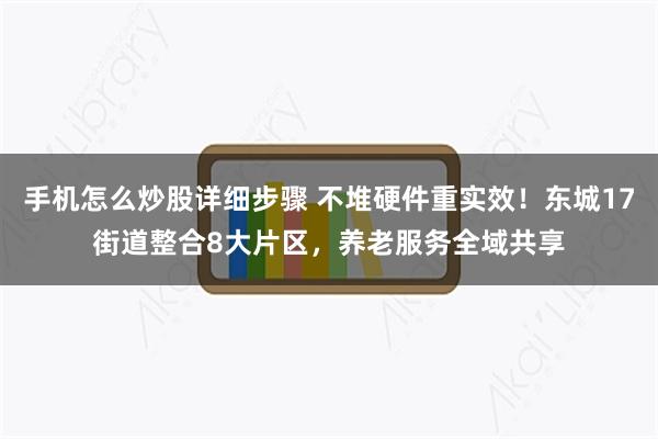 手机怎么炒股详细步骤 不堆硬件重实效！东城17街道整合8大片区，养老服务全域共享