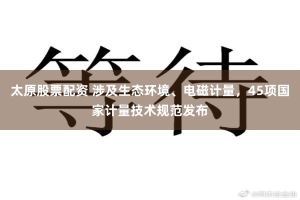 太原股票配资 涉及生态环境、电磁计量，45项国家计量技术规范发布