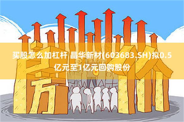 买股怎么加杠杆 晶华新材(603683.SH)拟0.5亿元至1亿元回购股份