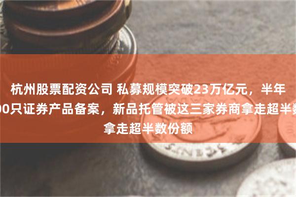 杭州股票配资公司 私募规模突破23万亿元，半年近8000只证券产品备案，新品托管被这三家券商拿走超半数份额