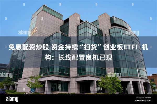免息配资炒股 资金持续“扫货”创业板ETF！机构：长线配置良机已现