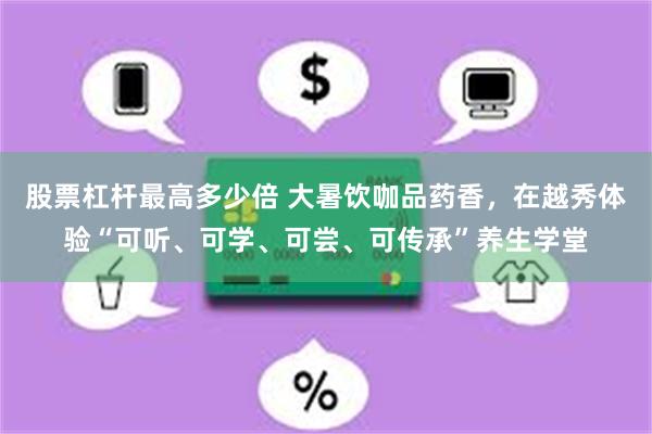 股票杠杆最高多少倍 大暑饮咖品药香，在越秀体验“可听、可学、可尝、可传承”养生学堂